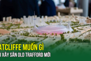 Ratcliffe muốn gì khi xây sân Old Trafford mới